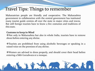 Travel Tips: Things to remember
Maharastrian people are friendly and cooperative. The Maharashtra
government in collaboration with the central government has instituted
many tourist guide centres all over the state in major cities and towns.
But still foreign tourists have to know a few costumes and traditions of
this state.
Customs to keep in Mind
Not only in Maharsahtra but also in whole India, tourists have to remove
shoes before entering any shrine.
Tourists are prohibited from using alcoholic beverages or speaking in a
raised voice on the premises of any shrine.
Women are advised to dress properly, and should cover their head before
entering a Sikh Gurudwara or a mosque.
 