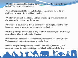 Visitors are supposed to step the right foot first into the courtyard when
anybody enters any religious place
All leather products like shoes, belts, handbags, camera cases etc. are
prohibited in some Hindu and Jain temples.
Visitors are to wash their hands and feet under a tap or tank available on
the premises before entering the shrines.
No visitor in a gurudwara should keep his feet pointing towards the Holy
Book or step over any one sitting in prayer or meditation.
While spinning a prayer wheel of any Buddhist monastery, one must always
remember to follow the clockwise direction.
Cushions and chairs inside the monastery are reserved for lamas (monks).
Visitors may sit on the steps outside or on the floor.
Incase one gets the opportunity to meet a Rimpoche (head lama) or a
respected monk, it's polite not to turn one's back on him while leaving.
 