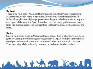 By Road
There are a number of National Highways and State Highways crisscrossing
Maharashtra, which make it easier for any visitor to visit the state by road.
Infact, through these highways, you can easily approach the state from any and
every part of the country. Apart from that, you can easily get buses and taxis
from the numerous cities in Maharashtra to travel within as well as outside the
state.
By Sea
Since a number of cities in Maharashtra are situated on sea banks, you can also
go there via ship from the neighboring countries. Apart from the international
naval port at Mumbai, there are a number of other minor ports in the state.
Thus, reaching Maharashtra by presents no problems for the tourists.
 