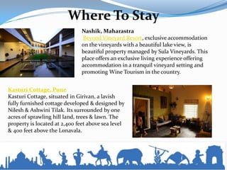 Where To Stay
Nashik, Maharastra
Beyond Vineyard Resort, exclusive accommodation
on the vineyards with a beautiful lake view, is
beautiful property managed by Sula Vineyards. This
place offers an exclusive living experience offering
accommodation in a tranquil vineyard setting and
promoting Wine Tourism in the country.
Kasturi Cottage, Pune
Kasturi Cottage, situated in Girivan, a lavish
fully furnished cottage developed & designed by
Nilesh & Ashwini Tilak. Its surrounded by one
acres of sprawling hill land, trees & lawn. The
property is located at 2,400 feet above sea level
& 400 feet above the Lonavala.
 