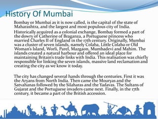 History Of Mumbai
Bombay or Mumbai as it is now called, is the capital of the state of
Maharashtra, and the largest and most populous city of India.
Historically acquired as a colonial exchange, Bombay formed a part of
the dowry of Catherine of Braganza, a Portuguese princess who
married Charles II of England in the 17th century. Originally, Mumbai
was a cluster of seven islands, namely Colaba, Little Colaba or Old
Woman’s Island, Worli, Parel, Mazgaon, Mumbadevi and Mahim. The
islands created a natural harbour and offered an ideal place for
maintaining Britain’s trade links with India. This realisation was chiefly
responsible for linking the seven islands, massive land reclamation and
creating the city as we know it today.
The city has changed several hands through the centuries. First it was
the Aryans from North India. Then came the Mouryas and the
Satvahanas followed by the Silaharas and the Yadavas. The Sultans of
Gujarat and the Portuguese invaders came next. Finally, in the 17th
century, it became a part of the British accession.
 