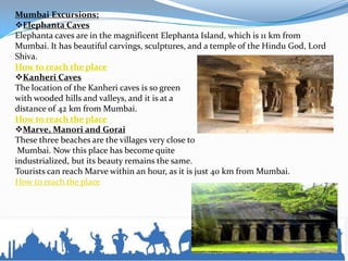 Mumbai Excursions:
Elephanta Caves
Elephanta caves are in the magnificent Elephanta Island, which is 11 km from
Mumbai. It has beautiful carvings, sculptures, and a temple of the Hindu God, Lord
Shiva.
How to reach the place
Kanheri Caves
The location of the Kanheri caves is so green
with wooded hills and valleys, and it is at a
distance of 42 km from Mumbai.
How to reach the place
Marve, Manori and Gorai
These three beaches are the villages very close to
Mumbai. Now this place has become quite
industrialized, but its beauty remains the same.
Tourists can reach Marve within an hour, as it is just 40 km from Mumbai.
How to reach the place
 