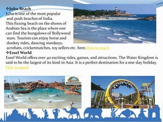 Juhu Beach
Juhu is one of the most popular
and posh beaches of India.
This fizzing beach on the shores of
Arabian Sea is the place where one
can find the bungalows of Bollywood
stars. Tourists can enjoy horse and
donkey rides, dancing monkeys,
acrobats, cricketmatches, toy sellers etc. here.How to reach
Essel World
Essel World offers over 40 exciting rides, games, and attractions. The Water Kingdom is
said to be the largest of its kind in Asia. It is a perfect destination for a one-day holiday.
How to reach
 