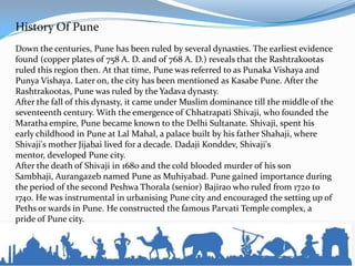 History Of Pune
Down the centuries, Pune has been ruled by several dynasties. The earliest evidence
found (copper plates of 758 A. D. and of 768 A. D.) reveals that the Rashtrakootas
ruled this region then. At that time, Pune was referred to as Punaka Vishaya and
Punya Vishaya. Later on, the city has been mentioned as Kasabe Pune. After the
Rashtrakootas, Pune was ruled by the Yadava dynasty.
After the fall of this dynasty, it came under Muslim dominance till the middle of the
seventeenth century. With the emergence of Chhatrapati Shivaji, who founded the
Maratha empire, Pune became known to the Delhi Sultanate. Shivaji, spent his
early childhood in Pune at Lal Mahal, a palace built by his father Shahaji, where
Shivaji's mother Jijabai lived for a decade. Dadaji Konddev, Shivaji's
mentor, developed Pune city.
After the death of Shivaji in 1680 and the cold blooded murder of his son
Sambhaji, Aurangazeb named Pune as Muhiyabad. Pune gained importance during
the period of the second Peshwa Thorala (senior) Bajirao who ruled from 1720 to
1740. He was instrumental in urbanising Pune city and encouraged the setting up of
Peths or wards in Pune. He constructed the famous Parvati Temple complex, a
pride of Pune city.
 