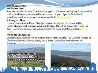 Pune Excursions:
Panshet Dam
Tourists can visit Panset Dam for water sports. Here one can try kayaking or wind
surfing at the newly developed water sports complex. Special facilities for
speedboats and water scooters too are available. How to reach
Bhatghar Dam
It is only 40 km from Pune. Bhatgar Dam is the highest river dam wall in
India, which is built on river Velvandi, Bhatgar Dam. Fun lovers often visit the
dam. Government buses are available between Pune and Bhatgar Dam.how to
reach
Pimpri Chinchwad
Chinchwad is about 15 km away from Pune, Maharashtra. The Ganesh Temple in
Chinchwad is very famous place, and a Yatra takes place in the month of
'Shravan'.How to reach
 