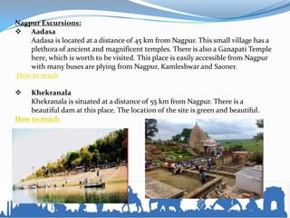 Nagpur Excursions:
 Aadasa
Aadasa is located at a distance of 45 km from Nagpur. This small village has a
plethora of ancient and magnificent temples. There is also a Ganapati Temple
here, which is worth to be visited. This place is easily accessible from Nagpur
with many buses are plying from Nagpur, Kamleshwar and Saoner.
How to reach
 Khekranala
Khekranala is situated at a distance of 55 km from Nagpur. There is a
beautiful dam at this place. The location of the site is green and beautiful.
How to reach
 
