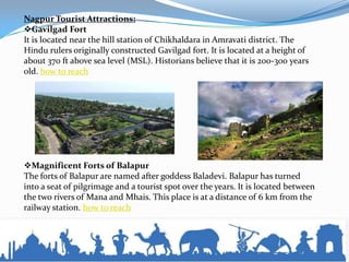 Nagpur Tourist Attractions:
Gavilgad Fort
It is located near the hill station of Chikhaldara in Amravati district. The
Hindu rulers originally constructed Gavilgad fort. It is located at a height of
about 370 ft above sea level (MSL). Historians believe that it is 200-300 years
old. how to reach
Magnificent Forts of Balapur
The forts of Balapur are named after goddess Baladevi. Balapur has turned
into a seat of pilgrimage and a tourist spot over the years. It is located between
the two rivers of Mana and Mhais. This place is at a distance of 6 km from the
railway station. how to reach
 