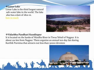 Lonar Lake
Lonar Lake is the third largest natural
salt-water lake in the world. The lake
also has a dam of 1800 m.
how to reach
Vidarbha Pandhari Kundinpur
It is located on the banks of Wardha River in Tiwsa Tehsil of Nagpur. It is
about 120 km from Nagpur. There organize an annual ten-day fair during
Karthik Purnima that attracts not less than 50000 devotees
 