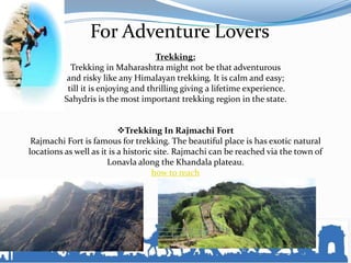 For Adventure Lovers
Trekking:
Trekking in Maharashtra might not be that adventurous
and risky like any Himalayan trekking. It is calm and easy;
till it is enjoying and thrilling giving a lifetime experience.
Sahydris is the most important trekking region in the state.
Trekking In Rajmachi Fort
Rajmachi Fort is famous for trekking. The beautiful place is has exotic natural
locations as well as it is a historic site. Rajmachi can be reached via the town of
Lonavla along the Khandala plateau.
how to reach
 