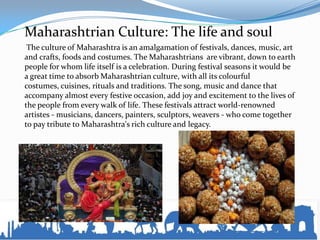 Maharashtrian Culture: The life and soul
The culture of Maharashtra is an amalgamation of festivals, dances, music, art
and crafts, foods and costumes. The Maharashtrians are vibrant, down to earth
people for whom life itself is a celebration. During festival seasons it would be
a great time to absorb Maharashtrian culture, with all its colourful
costumes, cuisines, rituals and traditions. The song, music and dance that
accompany almost every festive occasion, add joy and excitement to the lives of
the people from every walk of life. These festivals attract world-renowned
artistes - musicians, dancers, painters, sculptors, weavers - who come together
to pay tribute to Maharashtra's rich culture and legacy.
 