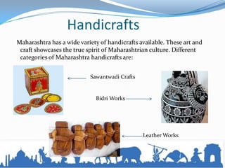 Handicrafts
Maharashtra has a wide variety of handicrafts available. These art and
craft showcases the true spirit of Maharashtrian culture. Different
categories of Maharashtra handicrafts are:
Sawantwadi Crafts
Bidri Works
Leather Works
 