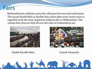 Fairs
Maharashtrians celebrate every fair with great fervour and enthusiasm.
The sacred Kumb Mela at Nashik that comes after every twelve years is
regarded to be the most important religious fair in Maharashtra. Tha
various fairs that are held all over the state of maharashtra are:
Nashik Kumbh Mela Ganesh Chaturthi
 