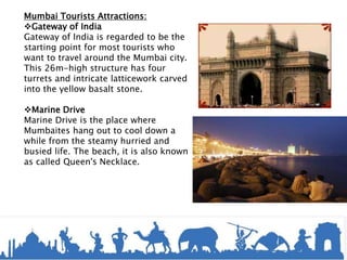 Mumbai Tourists Attractions:
Gateway of India
Gateway of India is regarded to be the
starting point for most tourists who
want to travel around the Mumbai city.
This 26m-high structure has four
turrets and intricate latticework carved
into the yellow basalt stone.
Marine Drive
Marine Drive is the place where
Mumbaites hang out to cool down a
while from the steamy hurried and
busied life. The beach, it is also known
as called Queen's Necklace.
 