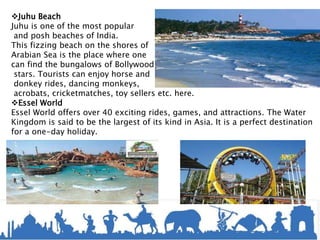 Juhu Beach
Juhu is one of the most popular
and posh beaches of India.
This fizzing beach on the shores of
Arabian Sea is the place where one
can find the bungalows of Bollywood
stars. Tourists can enjoy horse and
donkey rides, dancing monkeys,
acrobats, cricketmatches, toy sellers etc. here.
Essel World
Essel World offers over 40 exciting rides, games, and attractions. The Water
Kingdom is said to be the largest of its kind in Asia. It is a perfect destination
for a one-day holiday.
 