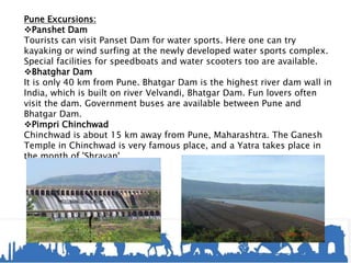 Pune Excursions:
Panshet Dam
Tourists can visit Panset Dam for water sports. Here one can try
kayaking or wind surfing at the newly developed water sports complex.
Special facilities for speedboats and water scooters too are available.
Bhatghar Dam
It is only 40 km from Pune. Bhatgar Dam is the highest river dam wall in
India, which is built on river Velvandi, Bhatgar Dam. Fun lovers often
visit the dam. Government buses are available between Pune and
Bhatgar Dam.
Pimpri Chinchwad
Chinchwad is about 15 km away from Pune, Maharashtra. The Ganesh
Temple in Chinchwad is very famous place, and a Yatra takes place in
the month of 'Shravan'.
 