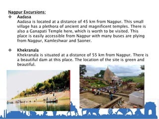 Nagpur Excursions:
 Aadasa
Aadasa is located at a distance of 45 km from Nagpur. This small
village has a plethora of ancient and magnificent temples. There is
also a Ganapati Temple here, which is worth to be visited. This
place is easily accessible from Nagpur with many buses are plying
from Nagpur, Kamleshwar and Saoner.
 Khekranala
Khekranala is situated at a distance of 55 km from Nagpur. There is
a beautiful dam at this place. The location of the site is green and
beautiful.
 