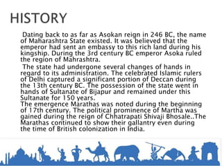 Dating back to as far as Asokan reign in 246 BC, the name
of Maharashtra State existed. It was believed that the
emperor had sent an embassy to this rich land during his
kingship. During the 3rd century BC emperor Asoka ruled
the region of Mahrashtra.
The state had undergone several changes of hands in
regard to its administration. The celebrated Islamic rulers
of Delhi captured a significant portion of Deccan during
the 13th century BC. The possession of the state went in
hands of Sultanate of Bijapur and remained under this
Sultanate for 150 years.
The emergence Marathas was noted during the beginning
of 17th century. The political prominence of Martha was
gained during the reign of Chhatrapati Shivaji Bhosale..The
Marathas continued to show their gallantry even during
the time of British colonization in India.
 