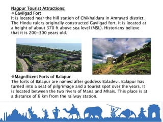 Nagpur Tourist Attractions:
Gavilgad Fort
It is located near the hill station of Chikhaldara in Amravati district.
The Hindu rulers originally constructed Gavilgad fort. It is located at
a height of about 370 ft above sea level (MSL). Historians believe
that it is 200-300 years old.
Magnificent Forts of Balapur
The forts of Balapur are named after goddess Baladevi. Balapur has
turned into a seat of pilgrimage and a tourist spot over the years. It
is located between the two rivers of Mana and Mhais. This place is at
a distance of 6 km from the railway station.
 