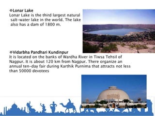Lonar Lake
Lonar Lake is the third largest natural
salt-water lake in the world. The lake
also has a dam of 1800 m.
Vidarbha Pandhari Kundinpur
It is located on the banks of Wardha River in Tiwsa Tehsil of
Nagpur. It is about 120 km from Nagpur. There organize an
annual ten-day fair during Karthik Purnima that attracts not less
than 50000 devotees
 