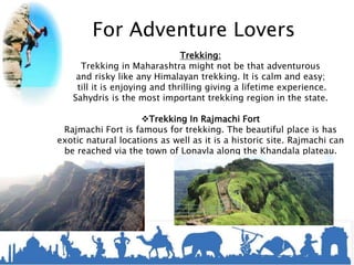 For Adventure Lovers
Trekking:
Trekking in Maharashtra might not be that adventurous
and risky like any Himalayan trekking. It is calm and easy;
till it is enjoying and thrilling giving a lifetime experience.
Sahydris is the most important trekking region in the state.
Trekking In Rajmachi Fort
Rajmachi Fort is famous for trekking. The beautiful place is has
exotic natural locations as well as it is a historic site. Rajmachi can
be reached via the town of Lonavla along the Khandala plateau.
 