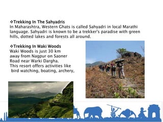 Trekking In The Sahyadris
In Maharashtra, Western Ghats is called Sahyadri in local Marathi
language. Sahyadri is known to be a trekker's paradise with green
hills, dotted lakes and forests all around.
Trekking In Waki Woods
Waki Woods is just 30 km
away from Nagpur on Saoner
Road near Warki Dargha.
This resort offers activities like
bird watching, boating, archery,
 