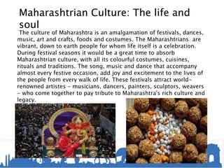 Maharashtrian Culture: The life and
soul
The culture of Maharashtra is an amalgamation of festivals, dances,
music, art and crafts, foods and costumes. The Maharashtrians are
vibrant, down to earth people for whom life itself is a celebration.
During festival seasons it would be a great time to absorb
Maharashtrian culture, with all its colourful costumes, cuisines,
rituals and traditions. The song, music and dance that accompany
almost every festive occasion, add joy and excitement to the lives of
the people from every walk of life. These festivals attract world-
renowned artistes - musicians, dancers, painters, sculptors, weavers
- who come together to pay tribute to Maharashtra's rich culture and
legacy.
 