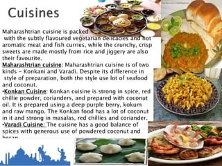 Maharashtrian cuisine is packed
with the subtly flavoured vegetarian delicacies and hot
aromatic meat and fish curries, while the crunchy, crisp
sweets are made mostly from rice and jiggery are also
their favourite.
Maharashtrian cuisine: Maharashtrian cuisine is of two
kinds - Konkani and Varadi. Despite its difference in
style of preparation, both the style use lot of seafood
and coconut.
•Konkan Cuisine: Konkan cuisine is strong in spice, red
chillie powder, corianders, and prepared with coconut
oil. It is prepared using a deep purple berry, kokum
and raw mango. The Konkan food has a lot of coconut
in it and strong in masalas, red chillies and coriander.
•Varadi Cuisine: The cuisine has a good balance of
spices with generous use of powdered coconut and
besan
(gram flour) – the latter used more for vegetarian
dishes.
 