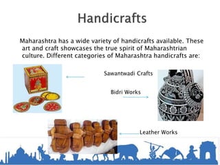 Maharashtra has a wide variety of handicrafts available. These
art and craft showcases the true spirit of Maharashtrian
culture. Different categories of Maharashtra handicrafts are:
Sawantwadi Crafts
Bidri Works
Leather Works
 