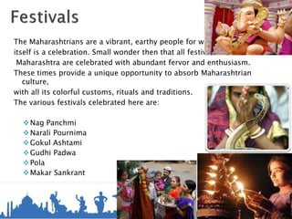 The Maharashtrians are a vibrant, earthy people for whom life
itself is a celebration. Small wonder then that all festivals in
Maharashtra are celebrated with abundant fervor and enthusiasm.
These times provide a unique opportunity to absorb Maharashtrian
culture,
with all its colorful customs, rituals and traditions.
The various festivals celebrated here are:
Nag Panchmi
Narali Pournima
Gokul Ashtami
Gudhi Padwa
Pola
Makar Sankrant
 