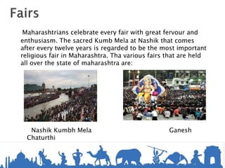 Maharashtrians celebrate every fair with great fervour and
enthusiasm. The sacred Kumb Mela at Nashik that comes
after every twelve years is regarded to be the most important
religious fair in Maharashtra. Tha various fairs that are held
all over the state of maharashtra are:
Nashik Kumbh Mela Ganesh
Chaturthi
 