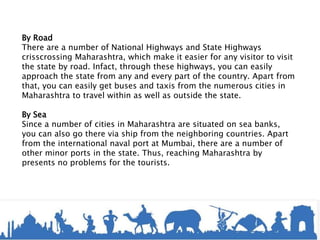 By Road
There are a number of National Highways and State Highways
crisscrossing Maharashtra, which make it easier for any visitor to visit
the state by road. Infact, through these highways, you can easily
approach the state from any and every part of the country. Apart from
that, you can easily get buses and taxis from the numerous cities in
Maharashtra to travel within as well as outside the state.
By Sea
Since a number of cities in Maharashtra are situated on sea banks,
you can also go there via ship from the neighboring countries. Apart
from the international naval port at Mumbai, there are a number of
other minor ports in the state. Thus, reaching Maharashtra by
presents no problems for the tourists.
 