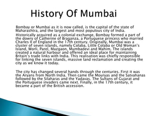 Bombay or Mumbai as it is now called, is the capital of the state of
Maharashtra, and the largest and most populous city of India.
Historically acquired as a colonial exchange, Bombay formed a part of
the dowry of Catherine of Braganza, a Portuguese princess who married
Charles II of England in the 17th century. Originally, Mumbai was a
cluster of seven islands, namely Colaba, Little Colaba or Old Woman’s
Island, Worli, Parel, Mazgaon, Mumbadevi and Mahim. The islands
created a natural harbour and offered an ideal place for maintaining
Britain’s trade links with India. This realisation was chiefly responsible
for linking the seven islands, massive land reclamation and creating the
city as we know it today.
The city has changed several hands through the centuries. First it was
the Aryans from North India. Then came the Mouryas and the Satvahanas
followed by the Silaharas and the Yadavas. The Sultans of Gujarat and
the Portuguese invaders came next. Finally, in the 17th century, it
became a part of the British accession.
 