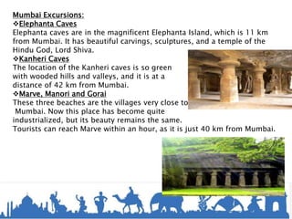 Mumbai Excursions:
Elephanta Caves
Elephanta caves are in the magnificent Elephanta Island, which is 11 km
from Mumbai. It has beautiful carvings, sculptures, and a temple of the
Hindu God, Lord Shiva.
Kanheri Caves
The location of the Kanheri caves is so green
with wooded hills and valleys, and it is at a
distance of 42 km from Mumbai.
Marve, Manori and Gorai
These three beaches are the villages very close to
Mumbai. Now this place has become quite
industrialized, but its beauty remains the same.
Tourists can reach Marve within an hour, as it is just 40 km from Mumbai.
 