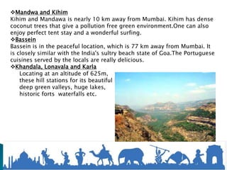 Mandwa and Kihim
Kihim and Mandawa is nearly 10 km away from Mumbai. Kihim has dense
coconut trees that give a pollution free green environment.One can also
enjoy perfect tent stay and a wonderful surfing.
Bassein
Bassein is in the peaceful location, which is 77 km away from Mumbai. It
is closely similar with the India's sultry beach state of Goa.The Portuguese
cuisines served by the locals are really delicious.
Khandala, Lonavala and Karla
Locating at an altitude of 625m,
these hill stations for its beautiful hills,
deep green valleys, huge lakes,
historic forts waterfalls etc.
 