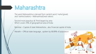 The word Maharashtra is derived from sanskrit word ‘maha’(great)
and ‘rashtra’(nation) – Mahrashtra(Great nation)
Second most populous & Third largest by area
Which covers 10% of geographical area of India
Mumbai – Capital of state Maharahstra , also Financial capital of India.
Marathi – Official state language , spoken by 68.89% of population
 