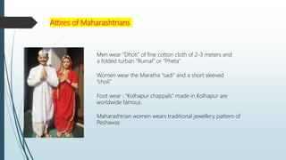 Attires of Maharashtrians
Men wear “Dhoti” of fine cotton cloth of 2-3 meters and
a folded turban “Rumal” or “Pheta”
Women wear the Maratha “sadi” and a short sleeved
“choli”
Foot wear : “Kolhapur chappals” made in Kolhapur are
worldwide famous
Maharashtrian women wears traditional jewellery pattern of
Peshawas
 