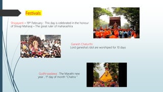 Festivals
Shivjayanti – 19th February : This day is celebrated in the honour
of Shivaji Maharaj – The great ruler of maharashtra
Ganesh Chaturthi:
Lord ganesha’s idol are worshiped for 10 days
Gudhi-padawa : The Marathi new
year , 1st day of month “Chaitra ”
 