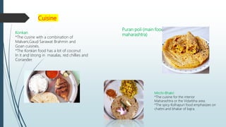 Cuisine
Konkan
*The cusine with a combination of
Malvani,Gaud Sarawat Brahmin and
Goan cuisines.
*The Konkan food has a lot of coconut
In it and strong in masalas, red chillies and
Coriander.
Mirchi-Bhakri
*The cuisine for the interior
Maharashtra or the Vidarbha area.
*The spicy Kolhapuri food emphasizes on
chattni.and bhakar of bajra.
Puran poli (main food
maharashtra)
 