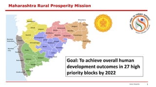 1
Maharashtra Rural Prosperity Mission
Goal: To achieve overall human
development outcomes in 27 high
priority blocks by 2022
 