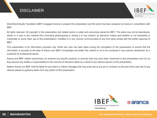 For updated information, please visit www.ibef.orgMAHARASHTRA59
DISCLAIMER
India Brand Equity Foundation (IBEF) engaged Aranca to prepare this presentation and the same has been prepared by Aranca in consultation with
IBEF.
All rights reserved. All copyright in this presentation and related works is solely and exclusively owned by IBEF. The same may not be reproduced,
wholly or in part in any material form (including photocopying or storing it in any medium by electronic means and whether or not transiently or
incidentally to some other use of this presentation), modified or in any manner communicated to any third party except with the written approval of
IBEF.
This presentation is for information purposes only. While due care has been taken during the compilation of this presentation to ensure that the
information is accurate to the best of Aranca and IBEF’s knowledge and belief, the content is not to be construed in any manner whatsoever as a
substitute for professional advice.
Aranca and IBEF neither recommend nor endorse any specific products or services that may have been mentioned in this presentation and nor do
they assume any liability or responsibility for the outcome of decisions taken as a result of any reliance placed on this presentation.
Neither Aranca nor IBEF shall be liable for any direct or indirect damages that may arise due to any act or omission on the part of the user due to any
reliance placed or guidance taken from any portion of this presentation.
 