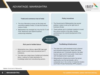 For updated information, please visit www.ibef.orgMAHARASHTRA6
ADVANTAGE: MAHRASHTRA
Policy incentives
 The Government of Maharashtra has several
policies in place to set up the right kind of
business climate.
 These policies aim to motivate investors to invest
into various sectors in the state, thereby
contributing to the overall development of the
economy.
Facilitating infrastructure
 The state has a well developed social, physical
and industrial infrastructure. Apart from three
international and 13 domestic airports, the state
has two major and 53 minor ports. It also has a
well developed power supply grid.
 Maharashtra's infrastructure sector has grown
significantly over the last decade, with a
substantial rise in the number of industrial clusters
and Public Private Partnership (PPP) projects.
Rich pool of skilled labour
 Maharashtra has a literacy rate of 82.3 per cent
and is home to world class educational and IT
institutions.
 The state has a large base of skilled and industrial
labour, making it an ideal destination for
knowledge based and manufacturing sectors.
Advantage
Maharashtra
Trade and commerce hub of India
 The city of Mumbai is known as the trade and
commerce capital of India. It is also the financial
centre of India.
 Maharashtra has emerged as a key hub for IT and
ITeS, electronics and captive business
outsourcing industries.
Source: Government of Maharashtra
 