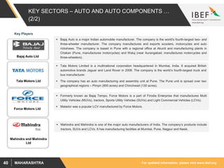 For updated information, please visit www.ibef.orgMAHARASHTRA40
KEY SECTORS – AUTO AND AUTO COMPONENTS …
(2/2)
 Bajaj Auto is a major Indian automobile manufacturer. The company is the world's fourth-largest two- and
three-wheeler manufacturer. The company manufactures and exports scooters, motorcycles and auto
rickshaws. The company is based in Pune with a regional office at Akurdi and manufacturing plants in
Chakan (Pune, manufactures motorcycles) and Waluj (near Aurangabad, manufactures motorcycles and
three-wheelers).
 Tata Motors Limited is a multinational corporation headquartered in Mumbai, India. It acquired British
automotive brands Jaguar and Land Rover in 2008. The company is the world’s fourth-largest truck and
bus manufacturer.
 The company has an auto manufacturing and assembly unit at Pune. The Pune unit is spread over two
geographical regions – Pimpri (800 acres) and Chinchwad (130 acres).
 Formerly known as Bajaj Tempo, Force Motors is a part of Firodia Enterprise that manufactures Multi
Utility Vehicles (MUVs), tractors, Sports Utility Vehicles (SUVs) and Light Commercial Vehicles (LCVs).
 Matador was a popular LCV manufactured by Force Motors.
 Mahindra and Mahindra is one of the major auto manufacturers of India. The company’s products include
tractors, SUVs and LCVs. It has manufacturing facilities at Mumbai, Pune, Nagpur and Nasik.
Bajaj Auto Ltd
Tata Motors Ltd
Force Motors Ltd
Mahindra and Mahindra
Ltd
Key Players
 