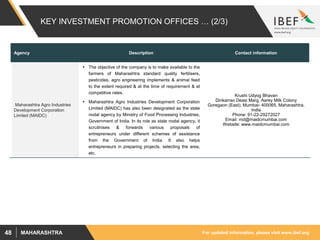 For updated information, please visit www.ibef.orgMAHARASHTRA48
KEY INVESTMENT PROMOTION OFFICES … (2/3)
Agency Description Contact information
Maharashtra Agro Industries
Development Corporation
Limited (MAIDC)
 The objective of the company is to make available to the
farmers of Maharashtra standard quality fertilisers,
pesticides, agro engineering implements & animal feed
to the extent required & at the time of requirement & at
competitive rates.
 Maharashtra Agro Industries Development Corporation
Limited (MAIDC) has also been designated as the state
nodal agency by Ministry of Food Processing Industries,
Government of India. In its role as state nodal agency, it
scrutinises & forwards various proposals of
entrepreneurs under different schemes of assistance
from the Government of India. It also helps
entrepreneurs in preparing projects, selecting the area,
etc.
Krushi Udyog Bhavan
Dinkarrao Deasi Marg, Aarey Milk Colony
Goregaon (East), Mumbai- 400065, Maharashtra,
India
Phone: 91-22-29272027
Email: md@maidcmumbai.com
Website: www.maidcmumbai.com
 