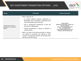 For updated information, please visit www.ibef.orgMAHARASHTRA49
KEY INVESTMENT PROMOTION OFFICES … (3/3)
Agency Description Contact information
Maharashtra Industrial
Development Corporation
(MIDC)
 MIDC’s objectives are:
• To achieve balanced industrial development of
Maharashtra with an emphasis on developing parts
and underdeveloped parts of the state.
• Help in infrastructural development of each and
every district in Maharashtra.
• Facilitate entrepreneurs in setting up industries at
various locations.
 MIDC is an agent of the state government for carrying
out activities of acquisition and disposal of land,
provision of infrastructure facilities and providing other
services to industrial centres.
Udyog Sarathi
Mahakali Caves Road, Andheri (E)
Mumbai-400 093
Phone: 91-22-26870052/54/73
Fax: 91-22-26871587
Email: feedback@midcindia.org
Website: www.midcindia.org
 