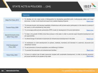 For updated information, please visit www.ibef.orgMAHARASHTRA55
STATE ACTS & POLICIES … (3/4)
Tourism Policy 2006
 To promote tourism and develop hospitality infrastructure with private sector participation in the state for a period of
ten years or until substituted by new policy
 To encourage public-private partnership (PPP) mode for development of tourist destinations
 To help in the growth of SEZs (duty free enclave) in the state in order to promote rapid industrial development and
job opportunities
 To attract foreign & domestic investments for infrastructure development in the state
Special Economic Zone
(SEZ) Policy 2002
Objectives
 To emphasise on child development of orphans, destitute, homeless and deviated in a planned, structured and
disciplined manner
 To aid prevention of sexual exploitation and trafficking of children
 To provide free education and entertainment facilities
Child Development
Policy 2002
 To develop six non major ports in Maharashtra by developing greenfield ports, multi-purpose jetties and cargo
terminals, in order to aid import and export and coastal shipping of goods
State Port Policy 2010
Water Policy 2002  To focus on optimal use of water resources coupled with sustainable development, in order to provide economic
and social benefits to the people of the state. Read more
Read more
Read more
Read more
Read more
 