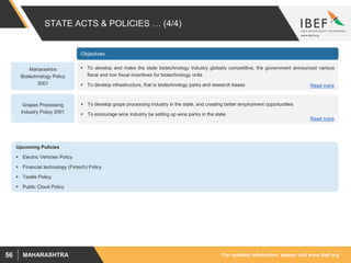 For updated information, please visit www.ibef.orgMAHARASHTRA56
STATE ACTS & POLICIES … (4/4)
 To develop and make the state biotechnology industry globally competitive, the government announced various
fiscal and non fiscal incentives for biotechnology units
 To develop infrastructure, that is biotechnology parks and research bases
Maharashtra
Biotechnology Policy
2001
Objectives
 To develop grape processing industry in the state, and creating better employment opportunities
 To encourage wine industry be setting up wine parks in the state
Grapes Processing
Industry Policy 2001
Read more
Read more
Upcoming Policies
 Electric Vehicles Policy
 Financial technology (Fintech) Policy
 Textile Policy
 Public Cloud Policy
 