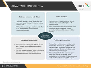 For updated information, please visit www.ibef.orgMAHARASHTRA6
ADVANTAGE: MAHRASHTRA
Policy incentives
 The Government of Maharashtra has several
policies in place to set up the right kind of
business climate.
 These policies aim to motivate investors to invest
into various sectors in the state, thereby
contributing to the overall development of the
economy.
Facilitating infrastructure
 The state has a well developed social, physical
and industrial infrastructure. Apart from three
international and 13 domestic airports, the state
has two major and 48 minor ports. It also has a
well developed power supply grid.
 Maharashtra's infrastructure sector has grown
significantly over the last decade, with a
substantial rise in the number of industrial clusters
and Public Private Partnership (PPP) projects.
Rich pool of skilled labour
 Maharashtra has a literacy rate of 82.91 per cent
and is home to world class educational and IT
institutions.
 The state has a large base of skilled and industrial
labour, making it an ideal destination for
knowledge based and manufacturing sectors.
Advantage
Maharashtra
Trade and commerce hub of India
 The city of Mumbai is known as the trade and
commerce capital of India. It is also the financial
centre of India.
 Maharashtra has emerged as a key hub for IT and
ITeS, electronics and captive business
outsourcing industries.
Source: Government of Maharashtra
 