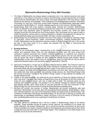 Maharashtra Biotechnology Policy 2001 Preamble:

ty

.in

1. The State of Maharashtra has always played a leadership role in the national economic and social
renaissance. It has looked at advances in science and technology as great opportunities for bringing
about economic transformation and social change. One great opportunity in this new century, rightly
termed as the 'Century of Knowledge', is the emergence of knowledge-based industries. Information
Technology (IT) was just a forerunner among these industries and Maharashtra responded rapidly
and became a leading State in IT. Another emerging opportunity on the horizon is Biotechnology.
2. Biotechnology deals with living systems, including plants, animals and microbes. Biotechnology
derives its strength by harnessing biological processes that sustain life. It incorporates any technique,
which uses living organisms, parts of organisms and enzymes, proteins, etc., which are either
naturally occurring or are derived from such living systems. Such techniques can be used to make or
modify the products, improve plant or animal productivity or develop microorganisms for special use.
Emerging Biotechnology uses recombinant DNA, cell fusion, embryo manipulation, etc.
3. Biotechnology has the potential to transform the lives of the people in the State by impacting hugely
on agriculture, animal husbandry, health, environmental protection, material transformation, etc.
Further, Maharashtra has the potential to become a leader in Biotechnology, not only in the country
but also in the entire world. It is to realize this potential that the State is announcing this
Biotechnology Policy 2001.

st
ri

al

pr
o

pe
r

4. Exciting biofuture:
Thanks to our increasingly deeper understanding of the intricate biochemical interactions at the
cellular and molecular levels, there are new paradigms in health care. We have moved from
'preventive' medicine (vaccines) and 'curative' medicine (antibiotics) to 'predictive and corrective'
medicine, thanks to the unravelling of the mystery of the human genome. We can now identify not
only the genes that cause a disease but also correct the defects through gene therapy. Recent
breakthroughs in stem cell research have, for the first time, given the hope that we may be able to
regenerate diseased organs, thus paving the way for 'regenerative' medicine.

w

w
w

.in

du

5. Agriculture contributes in a major way to our Gross National Product (GNP). The maximum impact of
Biotechnology will be felt in this sector. The Green Revolution transformed the country from one
perennially beset with food shortages and resultant hunger to one where the silos are overflowing. In
future, however, the State will face the problem of producing 'more from less', that is, more food from
less arable land, less water per capita, less polluting energy sources, etc. New Biotechnology holds
the promise of finding a solution to this problem through creation of high-yielding and disease and
drought resistant crops.
6. Thanks to the white revolution, we achieved the proud distinction of being the highest producer of
milk in the world. That quite often makes us forget that as much as 80 percent of this milk comes from
small and even marginal farmers, who own a single head of cattle. The individual yields are also
nowhere near the world average. This situation is to be radically changed by selective breeding of
high-yielding animals, which would profit not only the producers but also the consumers of milk.
Biotechnology thus has the promise of making the White Revolution sparkling white.
7. Bio-fuels will provide new sources of energy. Biopesticides will provide ecologically safe pest
treatments. Bio-fertilizers will provide safer and ecologically friendly fertilizers. Bioremediation, rather
than chemical treatment, can now convert hazardous wastes into useful products. Bioinformatics, with
confluence of information technology and biotechnology, for the first time is opening up exciting new
opportunities of unparalleled dimensions. Indeed, the future in the 21st century is 'bio-future' all the
way, and Maharashtra wants to be a participant in building this 'bio-future'.
Advantage Maharashtra:
8. The State derives its confidence that it will be a leader in Biotechnology based on its diverse
strengths. These strengths include its superior human resource, the excellence of its private and
public institutions, the superb infrastructure, and a conducive business environment as well as the
inherent strength of its industry. Equally important is the progressive and proactive government which
is prepared to go that 'extra mile' to make things happen. This confidence is not merely based on its
potential, but on its proven performance.

 
