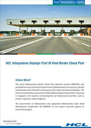 Client Brief
The client Maharashtra Border Check Post Network Limited (MBCPNL) was
awardedtheconcessionbytheGovernmentofMaharashtratoconstruct,operate
andmaintainallits22bordercheckpostsonthestateandnationalhighways.The
clientispromotedbyaconsortiumledbySadbhavEngineeringLimited.Thegroup
is engaged in the business of development of infrastructure facilities such as
canals,irrigations,roads,bridgeetc.
The Government of Maharashtra also appointed Maharashtra State Road
Development Corporation Ltd (MSRDC) as the project execution agency to
overseethisproject.
HCL Infosystems Deploys First Of Kind Border Check Post
Travel, Transportation & Logistics
 