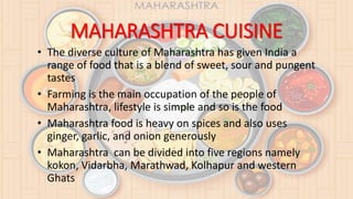 MAHARASHTRA CUISINE
• The diverse culture of Maharashtra has given India a
range of food that is a blend of sweet, sour and pungent
tastes
• Farming is the main occupation of the people of
Maharashtra, lifestyle is simple and so is the food
• Maharashtra food is heavy on spices and also uses
ginger, garlic, and onion generously
• Maharashtra can be divided into five regions namely
kokon, Vidarbha, Marathwad, Kolhapur and western
Ghats
 